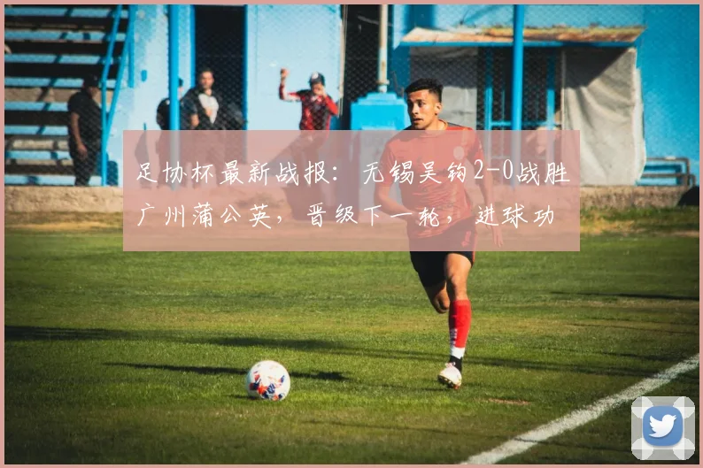 足协杯最新战报:无锡吴钩2-0战胜广州蒲公英,晋级下一轮,进球功臣王圣博李博希资料解读