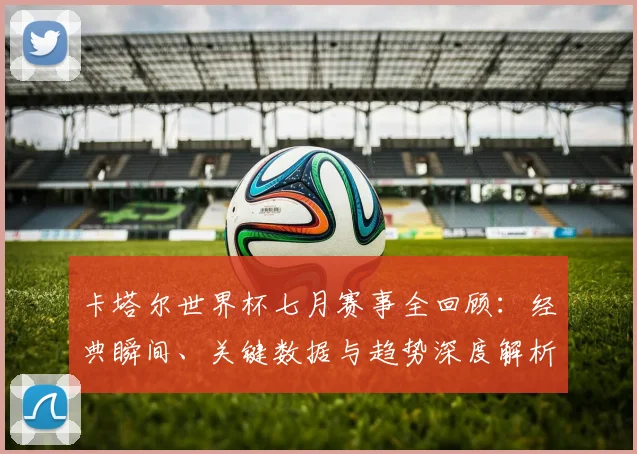卡塔尔世界杯七月赛事全回顾：经典瞬间、关键数据与趋势深度解析