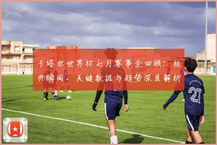 卡塔尔世界杯七月赛事全回顾：经典瞬间、关键数据与趋势深度解析