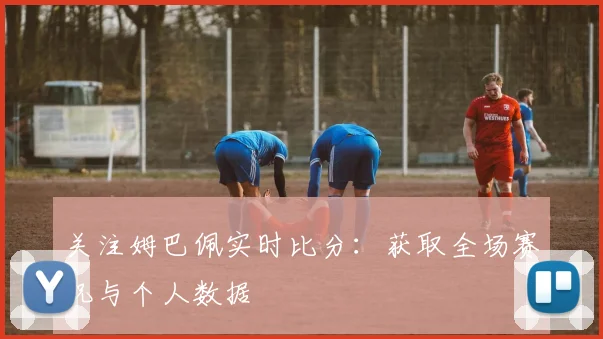 关注姆巴佩实时比分:获取全场赛况与个人数据