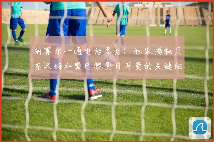 纳赛尔一通电话幕后:独家揭秘贝克汉姆加盟巴黎圣日耳曼的关键细节与内幕故事