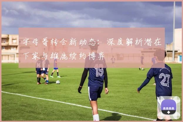 字母哥转会新动态:深度解析潜在下家与雄鹿续约博弈