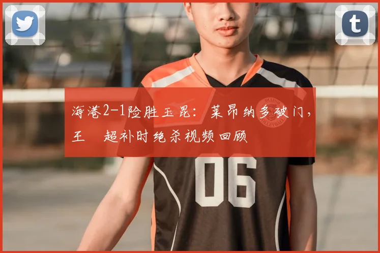 海港2-1险胜玉昆:莱昂纳多破门,王燊超补时绝杀视频回顾