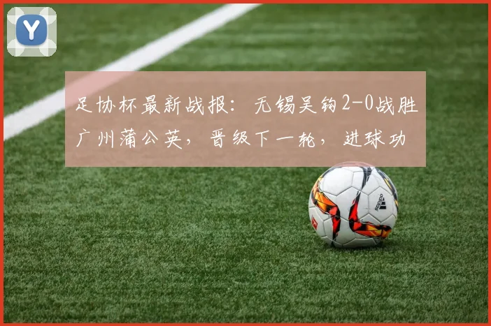 足协杯最新战报：无锡吴钩2-0战胜广州蒲公英，晋级下一轮，进球功臣王圣博李博希资料解读