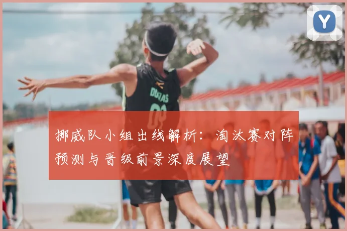挪威队小组出线解析:淘汰赛对阵预测与晋级前景深度展望